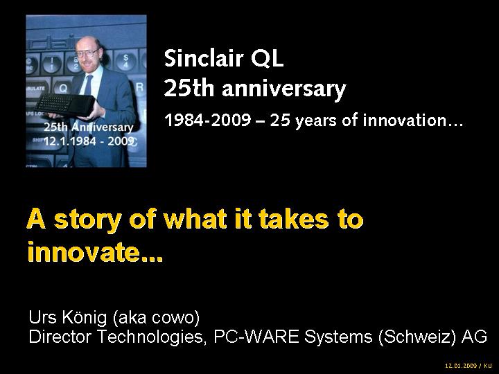 Sinclair QL 25th anniversary 1984-2009  25 years of innovation... A story of what it takes to innovate... by Urs Knig (aka QLvsJAGUAR), Director Technologies, PC-WARE Systems (Schweiz) AG